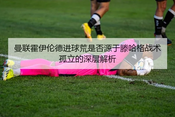 曼联霍伊伦德进球荒是否源于滕哈格战术孤立的深层解析