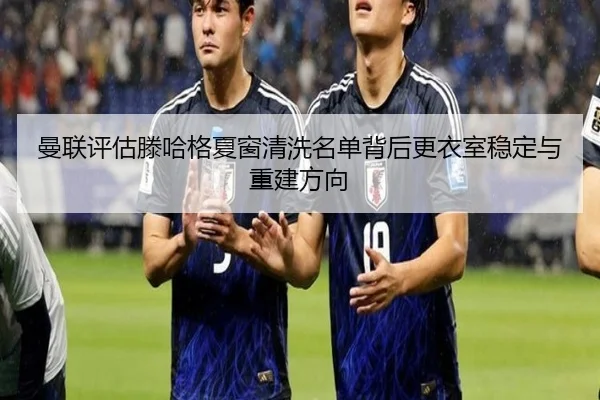 曼联评估滕哈格夏窗清洗名单背后更衣室稳定与重建方向