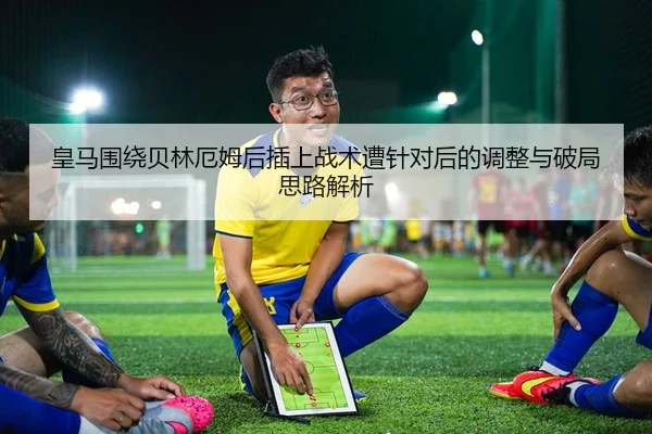 皇马围绕贝林厄姆后插上战术遭针对后的调整与破局思路解析
