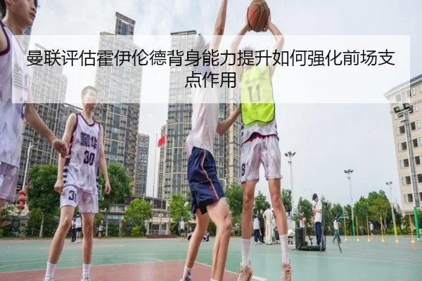 曼联评估霍伊伦德背身能力提升如何强化前场支点作用