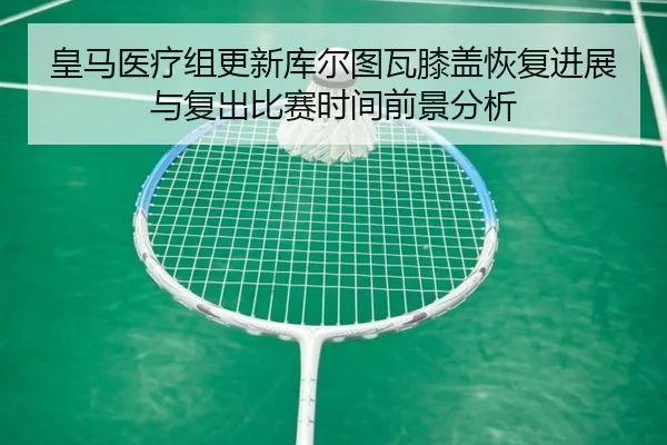 皇马医疗组更新库尔图瓦膝盖恢复进展与复出比赛时间前景分析