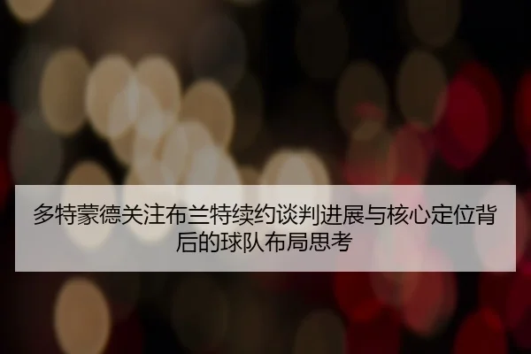 多特蒙德关注布兰特续约谈判进展与核心定位背后的球队布局思考