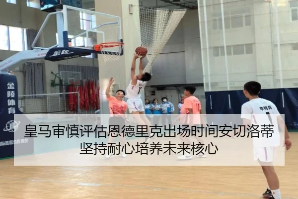 皇马审慎评估恩德里克出场时间安切洛蒂坚持耐心培养未来核心