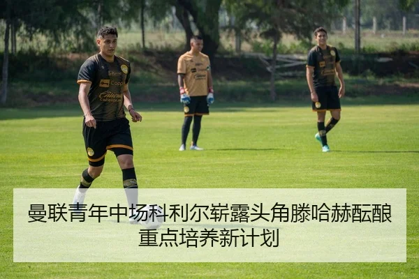 曼联青年中场科利尔崭露头角滕哈赫酝酿重点培养新计划